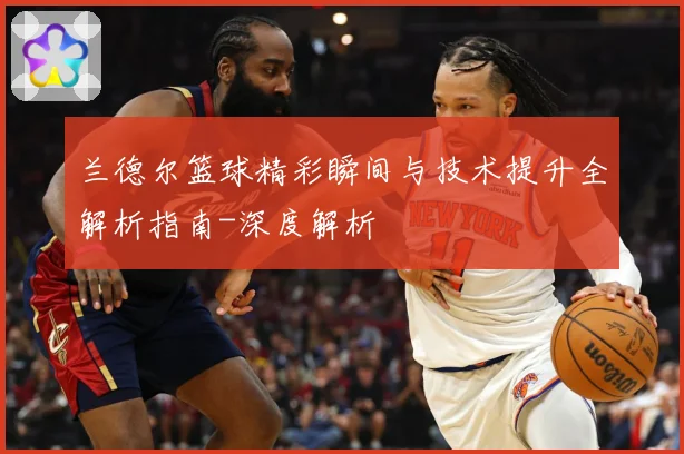 兰德尔篮球精彩瞬间与技术提升全解析指南-深度解析