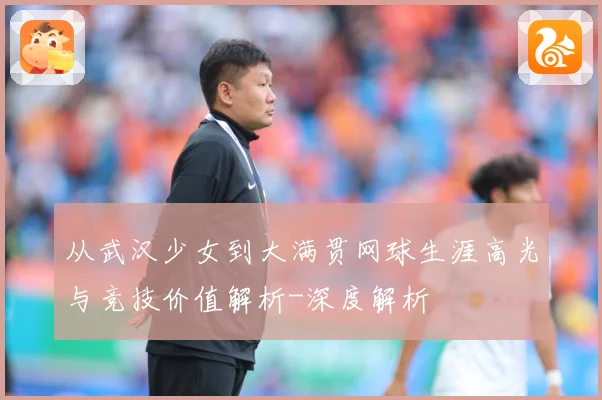 从武汉少女到大满贯网球生涯高光与竞技价值解析-深度解析