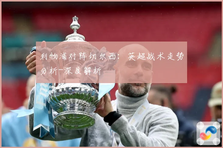利物浦对阵切尔西：英超战术走势分析-深度解析
