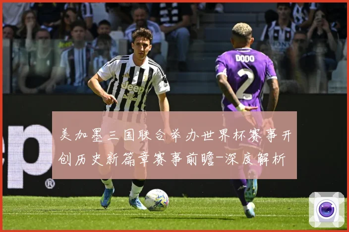 美加墨三国联合举办世界杯赛事开创历史新篇章赛事前瞻-深度解析
