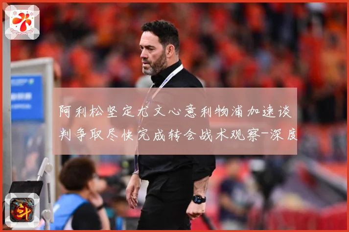 阿利松坚定尤文心意利物浦加速谈判争取尽快完成转会战术观察-深度解析
