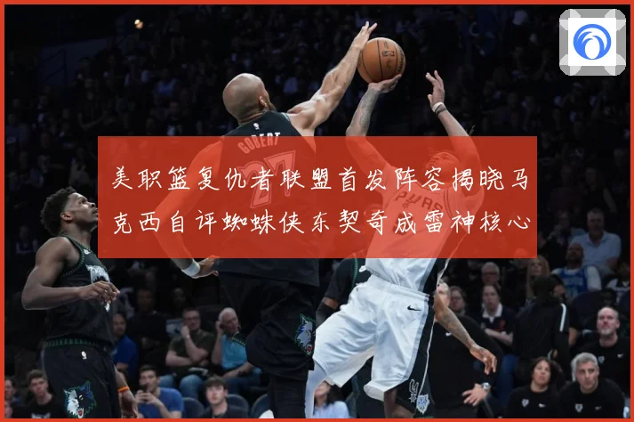 美职篮复仇者联盟首发阵容揭晓马克西自评蜘蛛侠东契奇成雷神核心赛场复盘-深度解析