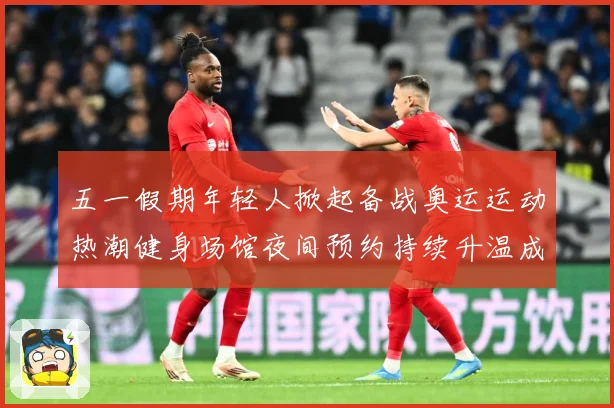 五一假期年轻人掀起备战奥运运动热潮健身场馆夜间预约持续升温成长观察-深度解析