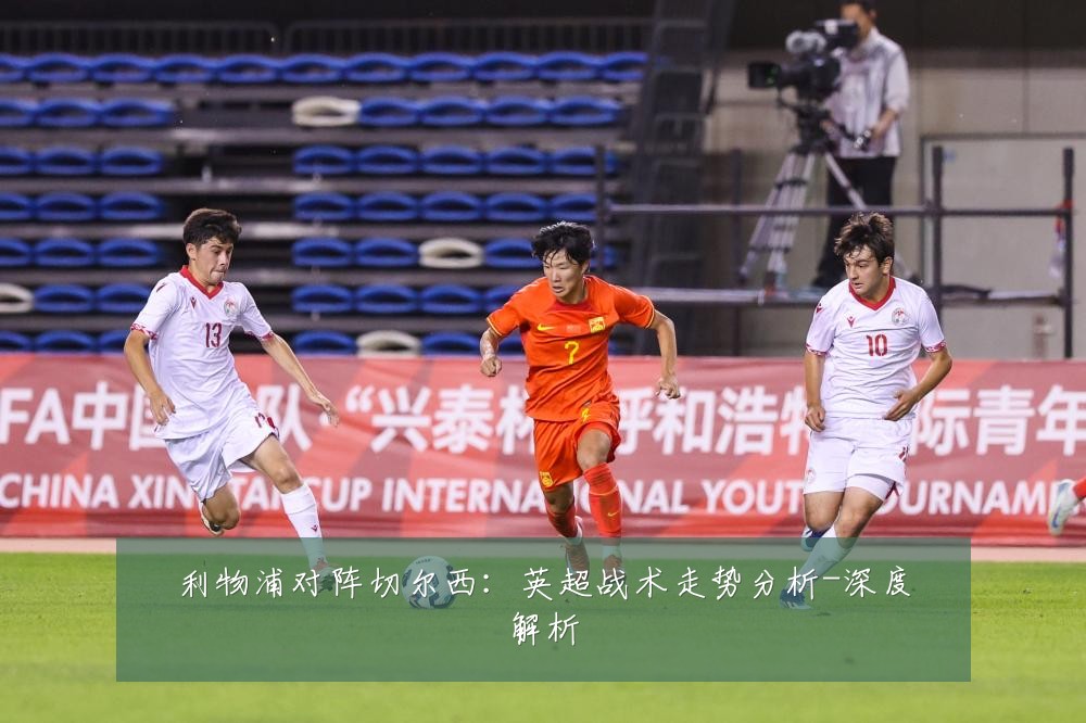 利物浦对阵切尔西:英超战术走势分析-深度解析