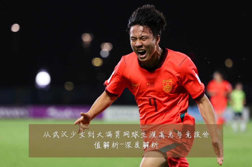 从武汉少女到大满贯网球生涯高光与竞技价值解析-深度解析